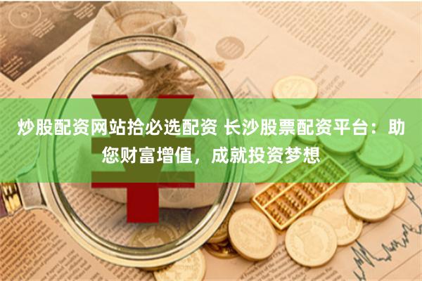 炒股配资网站拾必选配资 长沙股票配资平台：助您财富增值，成就投资梦想