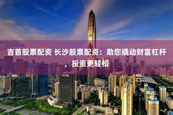 吉首股票配资 长沙股票配资：助您撬动财富杠杆，投资更轻松