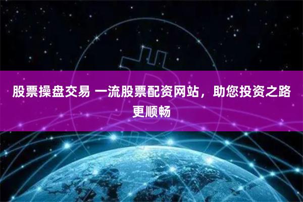 股票操盘交易 一流股票配资网站,助您投资之路更顺畅