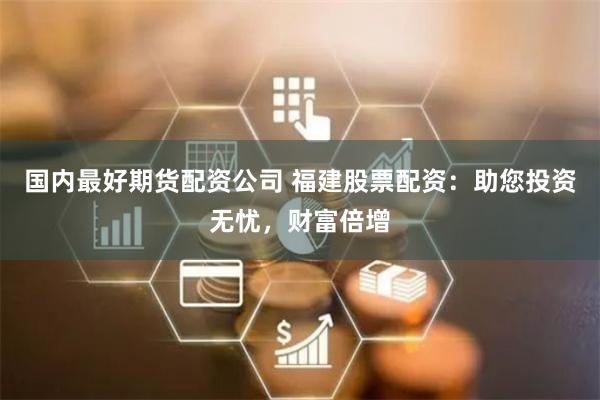 国内最好期货配资公司 福建股票配资:助您投资无忧,财富倍增