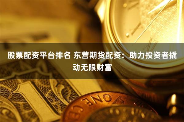股票配资平台排名 东营期货配资:助力投资者撬动无限财富