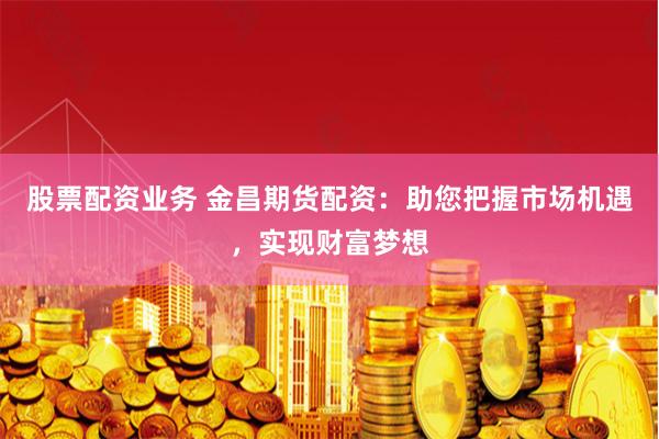 股票配资业务 金昌期货配资：助您把握市场机遇，实现财富梦想
