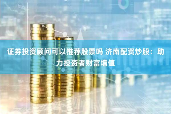 证券投资顾问可以推荐股票吗 济南配资炒股：助力投资者财富增值