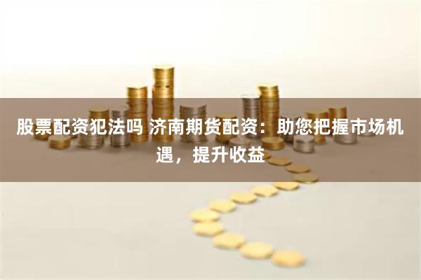 股票配资犯法吗 济南期货配资：助您把握市场机遇，提升收益