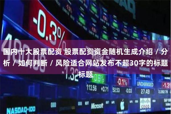 国内十大股票配资 股票配资资金随机生成介绍 / 分析 / 如何判断 / 风险适合网站发布不超30字的标题
