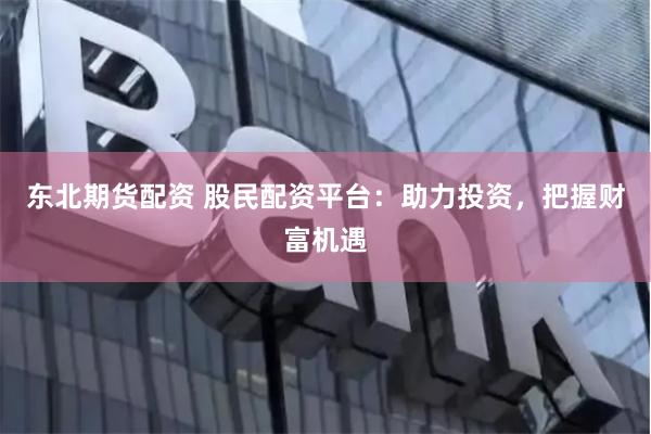 东北期货配资 股民配资平台：助力投资，把握财富机遇