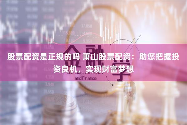 股票配资是正规的吗 萧山股票配资：助您把握投资良机，实现财富梦想