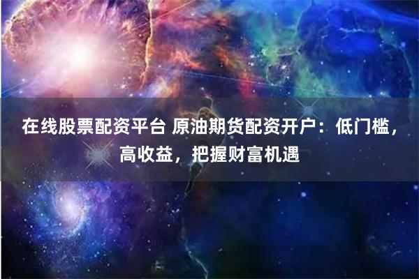 在线股票配资平台 原油期货配资开户：低门槛，高收益，把握财富机遇