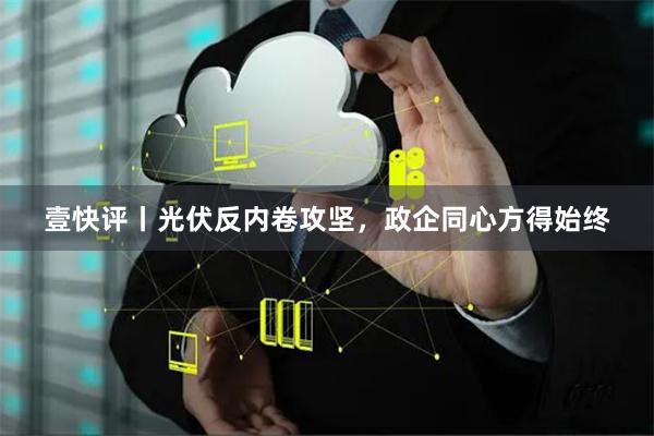 壹快评丨光伏反内卷攻坚，政企同心方得始终
