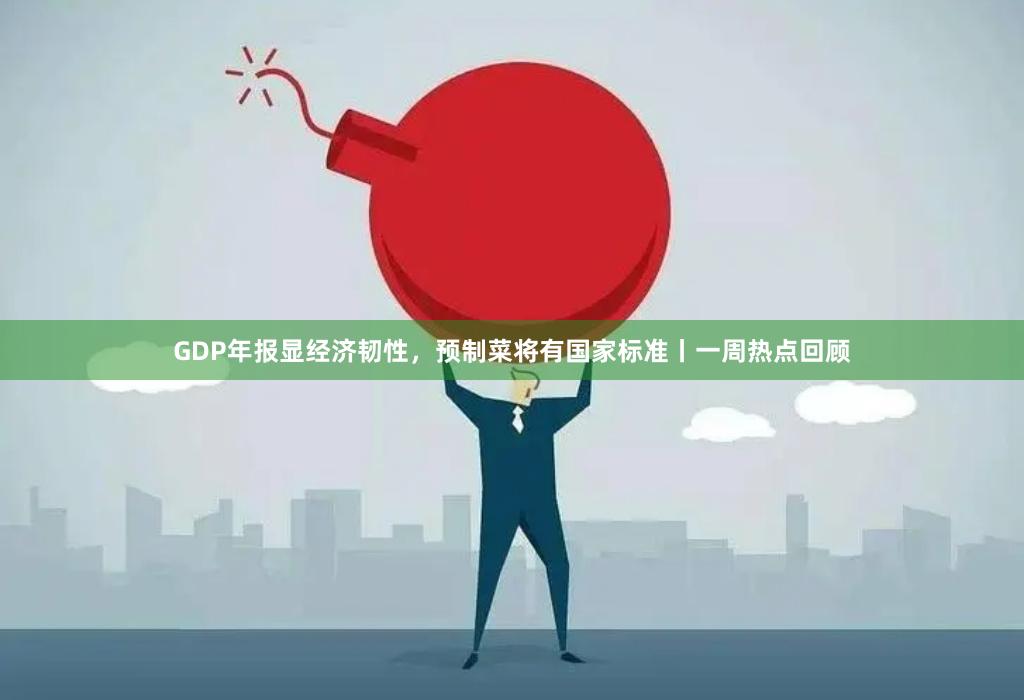 GDP年报显经济韧性，预制菜将有国家标准丨一周热点回顾